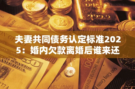 济南夫妻共同债务认定标准2025：婚内欠款离婚后谁来还？