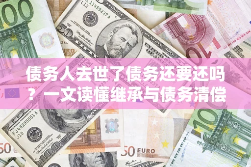济南债务人去世了债务还要还吗？一文读懂继承与债务清偿